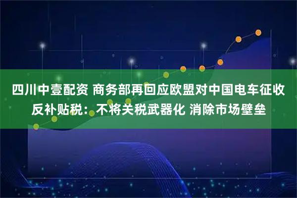 四川中壹配资 商务部再回应欧盟对中国电车征收反补贴税：不将关税武器化 消除市场壁垒