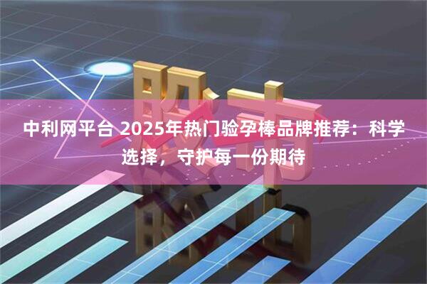 中利网平台 2025年热门验孕棒品牌推荐：科学选择，守护每一份期待