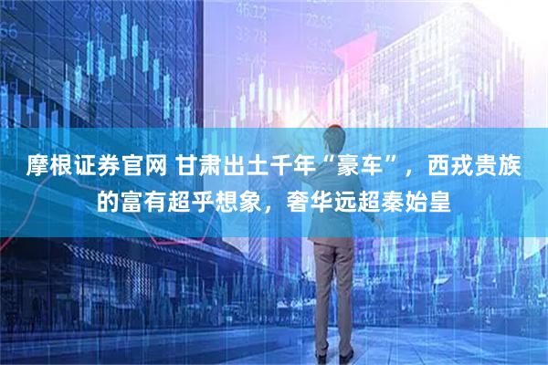 摩根证券官网 甘肃出土千年“豪车”，西戎贵族的富有超乎想象，奢华远超秦始皇