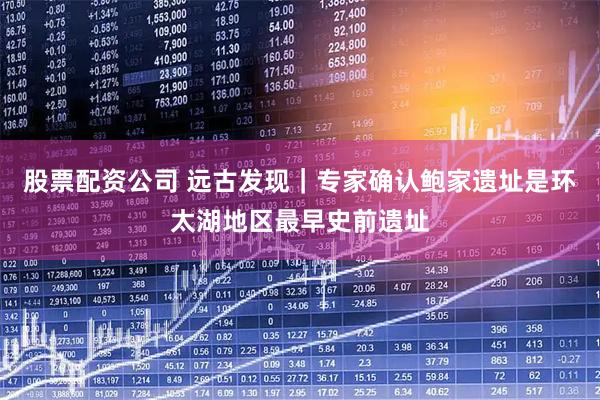 股票配资公司 远古发现｜专家确认鲍家遗址是环太湖地区最早史前遗址