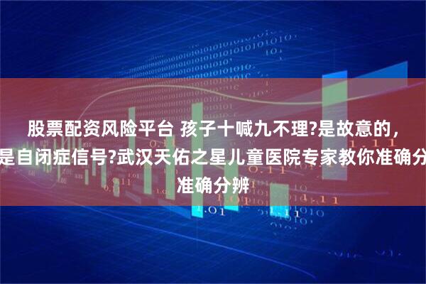 股票配资风险平台 孩子十喊九不理?是故意的，还是自闭症信号?武汉天佑之星儿童医院专家教你准确分辨