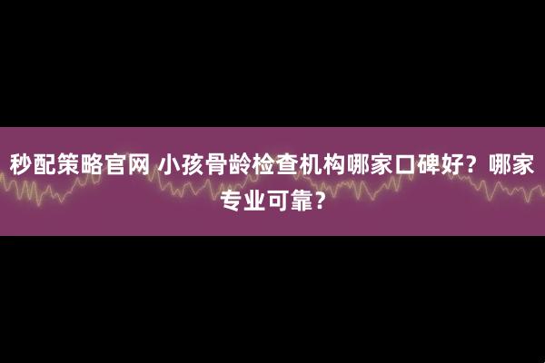 秒配策略官网 小孩骨龄检查机构哪家口碑好？哪家专业可靠？