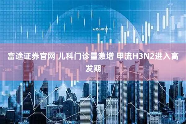 富途证券官网 儿科门诊量激增 甲流H3N2进入高发期