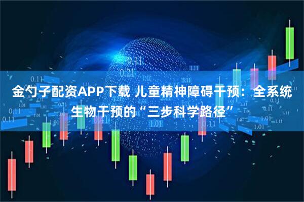 金勺子配资APP下载 儿童精神障碍干预：全系统生物干预的“三步科学路径”