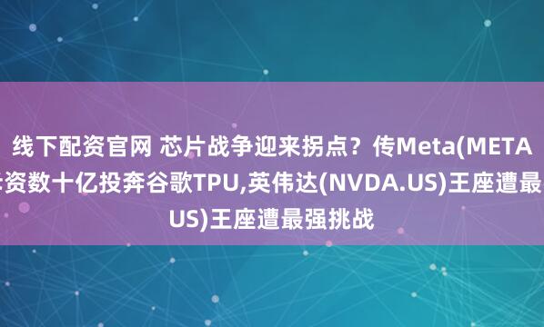 线下配资官网 芯片战争迎来拐点？传Meta(META.US)斥资数十亿投奔谷歌TPU,英伟达(NVDA.US)王座遭最强挑战