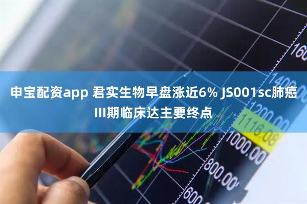 申宝配资app 君实生物早盘涨近6% JS001sc肺癌III期临床达主要终点