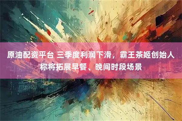 原油配资平台 三季度利润下滑，霸王茶姬创始人称将拓展早餐、晚间时段场景