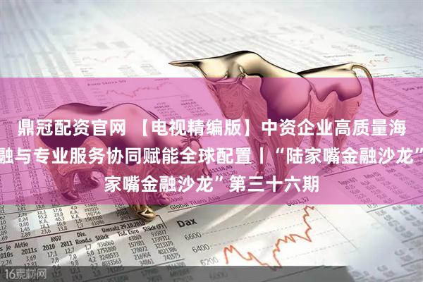 鼎冠配资官网 【电视精编版】中资企业高质量海外并购：金融与专业服务协同赋能全球配置丨“陆家嘴金融沙龙”第三十六期
