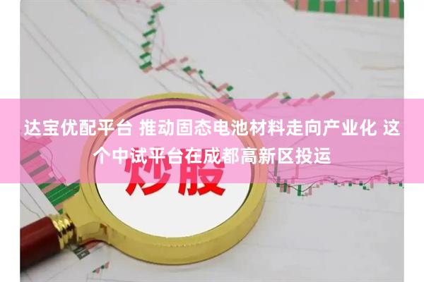 达宝优配平台 推动固态电池材料走向产业化 这个中试平台在成都高新区投运