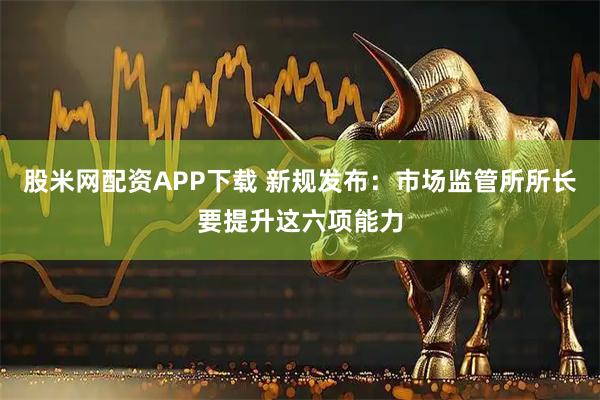 股米网配资APP下载 新规发布：市场监管所所长要提升这六项能力