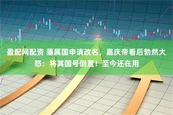 盈配网配资 藩属国申请改名,嘉庆帝看后勃然大怒:将其国号倒置!至今还在用