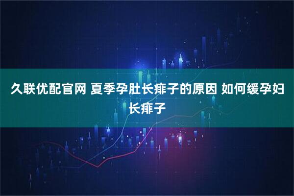 久联优配官网 夏季孕肚长痱子的原因 如何缓孕妇长痱子